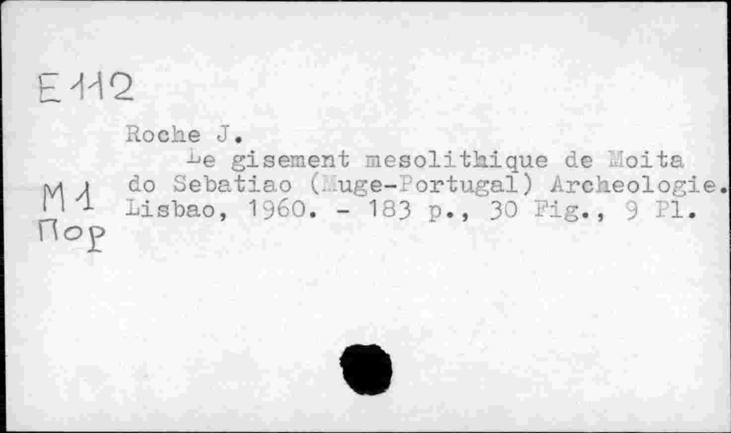 ﻿E'HQ
Roche J.
■be gisement mésolithique de h'oita mi do Sebatiao (. uge-.-ortugal) Archéologie. I 1 1 Lisbao, I960. - 183 p., 30 Fig., 9 Fl. Пор